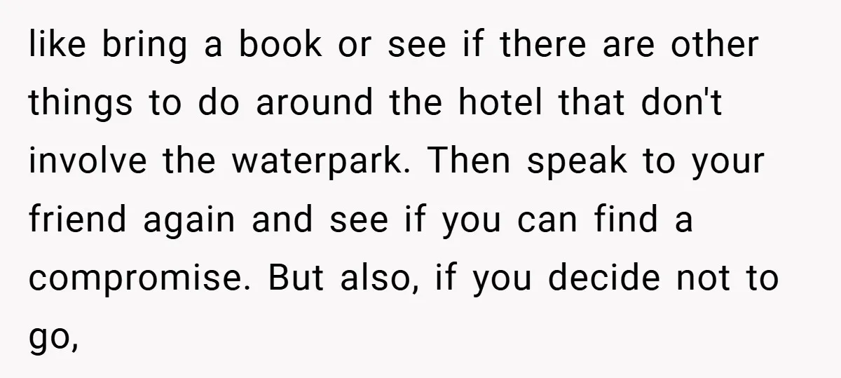 like bring a book or see if there are other things to do around the hotel that don't involve the waterpark. Then speak to your friend again and see if...