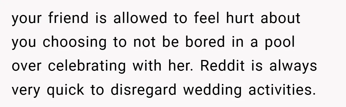 your friend is allowed to feel hurt about you choosing to not be bored in a pool over celebrating with her. Reddit is always very quick to disregard wedding activities.