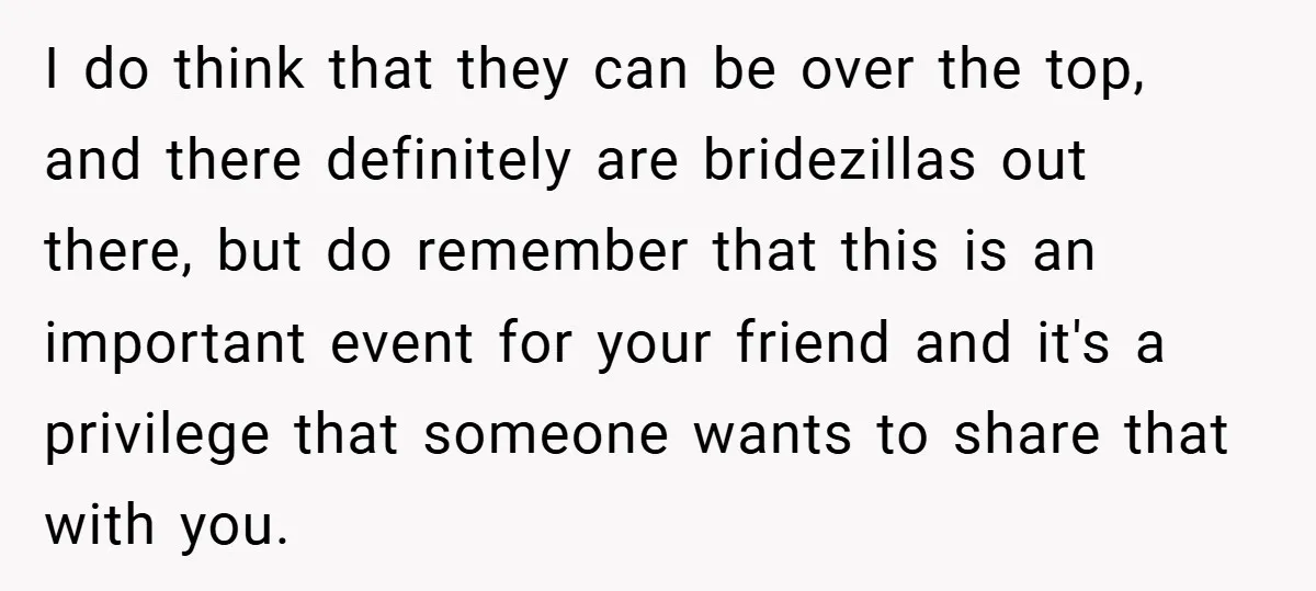 I do think that they can be over the top, and there definitely are bridezillas out there, but do remember that this is an important event for your friend and...