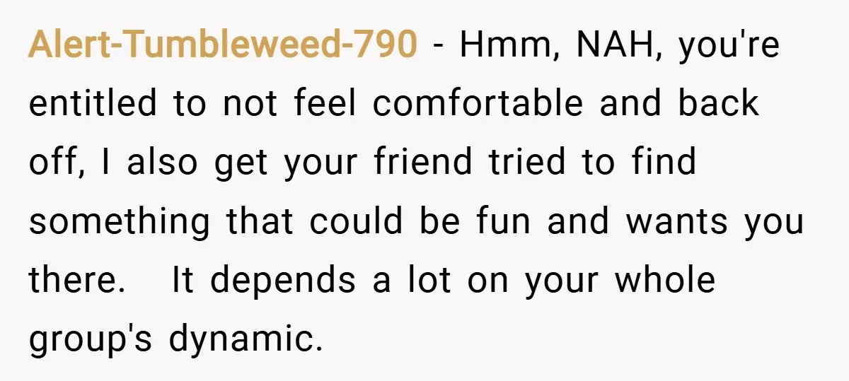 Alert-Tumbleweed-790 − Hmm, NAH, you're entitled to not feel comfortable and back off, I also get your friend tried to find something that could be fun and wants you there....