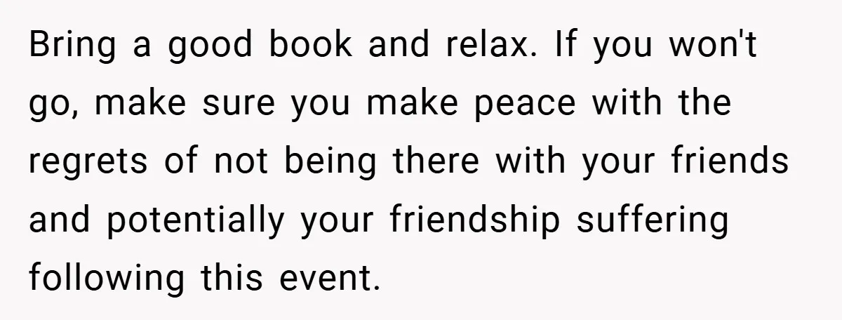 Bring a good book and relax. If you won't go, make sure you make peace with the regrets of not being there with your friends and potentially your friendship suffering...