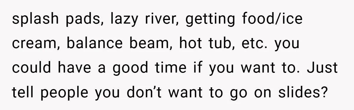 splash pads, lazy river, getting food/ice cream, balance beam, hot tub, etc. you could have a good time if you want to. Just tell people you don’t want to go...