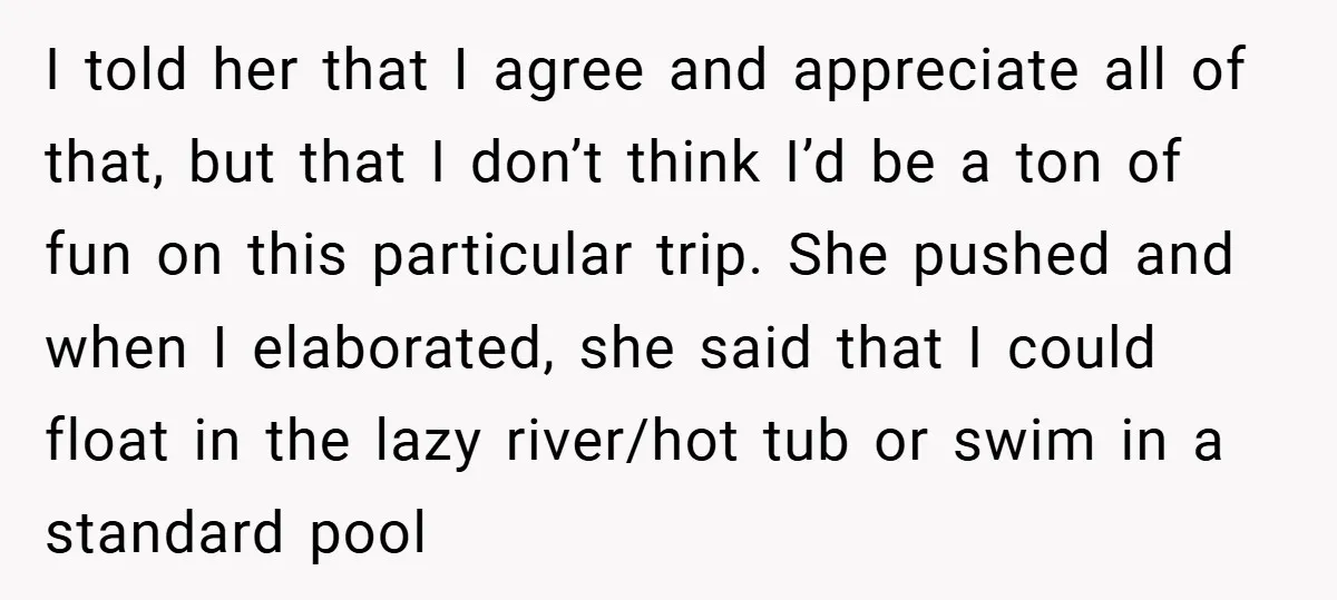 I told her that I agree and appreciate all of that, but that I don’t think I’d be a ton of fun on this particular trip. She pushed and when...