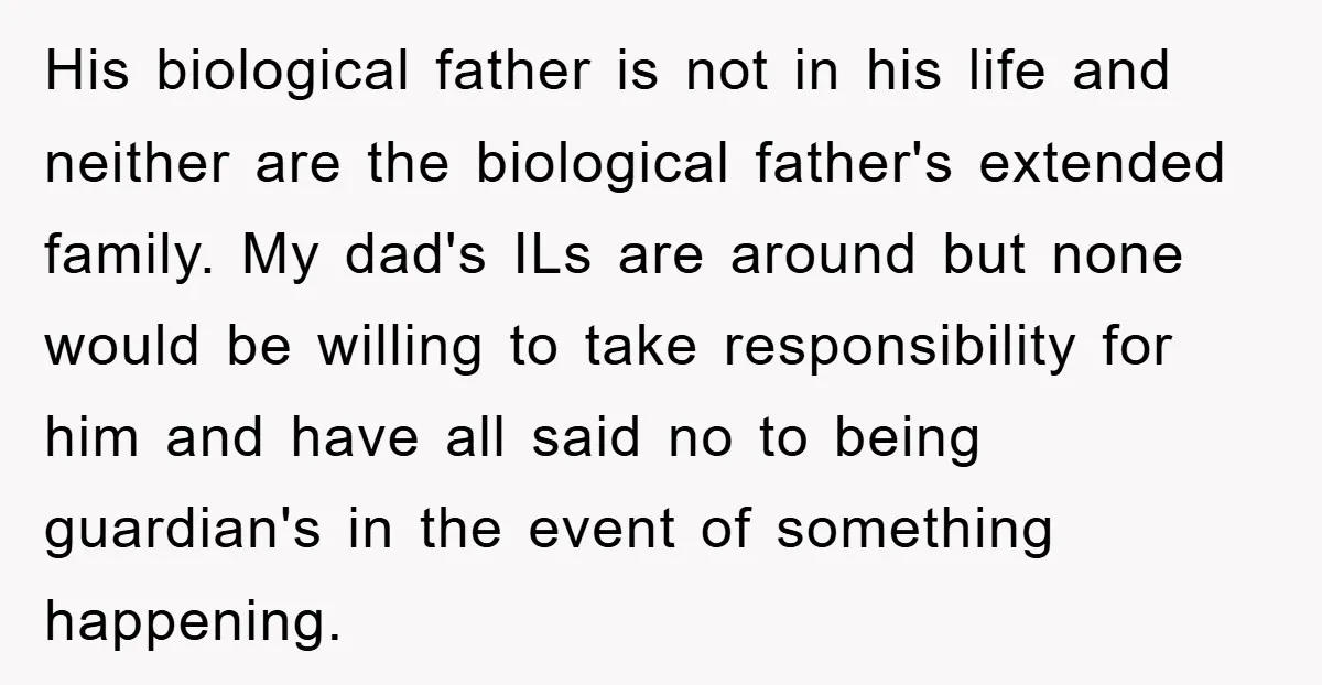 His biological father is not in his life and neither are the biological father's extended family. My dad's ILs are around but none would be willing to take responsibility for...