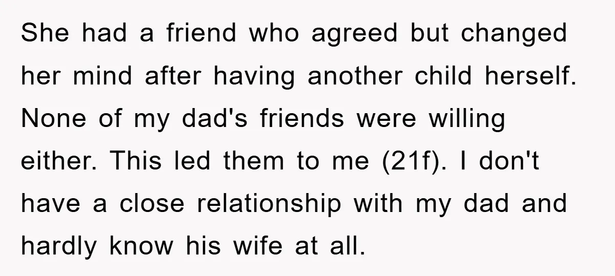 She had a friend who agreed but changed her mind after having another child herself. None of my dad's friends were willing either. This led them to me (21f). I...