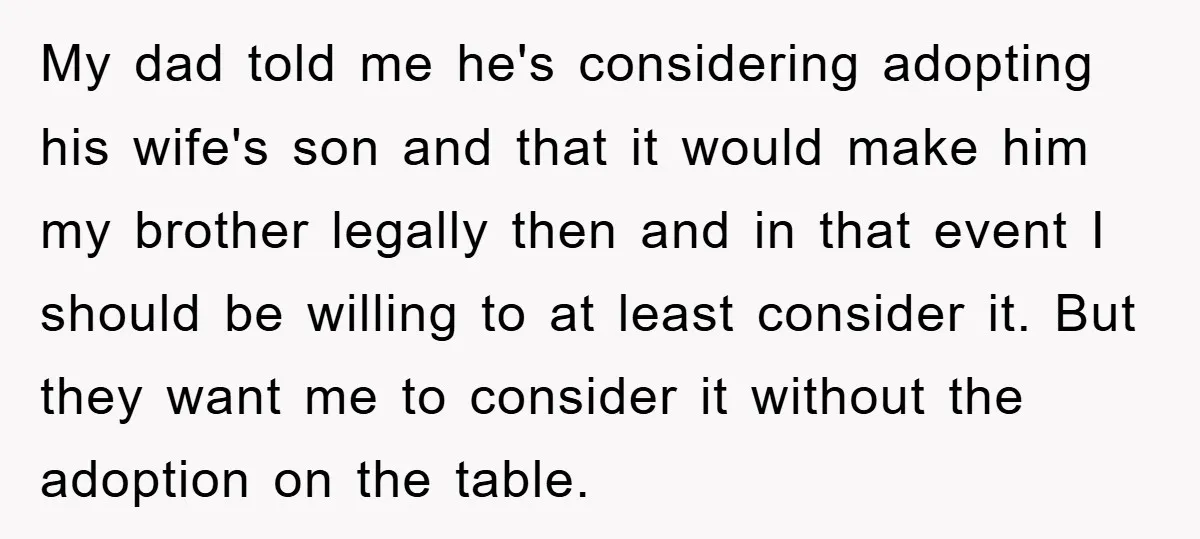 My dad told me he's considering adopting his wife's son and that it would make him my brother legally then and in that event I should be willing to at...