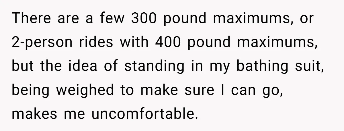 There are a few 300 pound maximums, or 2-person rides with 400 pound maximums, but the idea of standing in my bathing suit, being weighed to make sure I can...