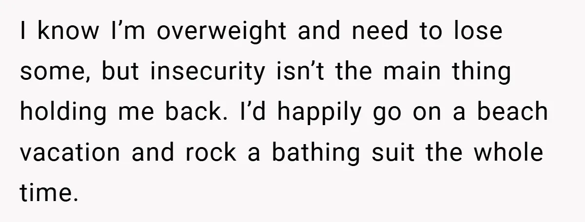 I know I’m overweight and need to lose some, but insecurity isn’t the main thing holding me back. I’d happily go on a beach vacation and rock a bathing suit...