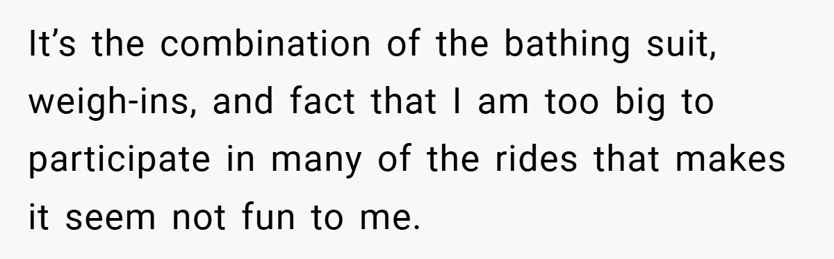 It’s the combination of the bathing suit, weigh-ins, and fact that I am too big to participate in many of the rides that makes it seem not fun to me.