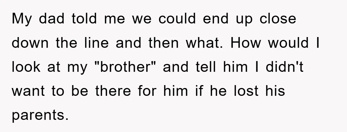 My dad told me we could end up close down the line and then what. How would I look at my "brother" and tell him I didn't want to be...