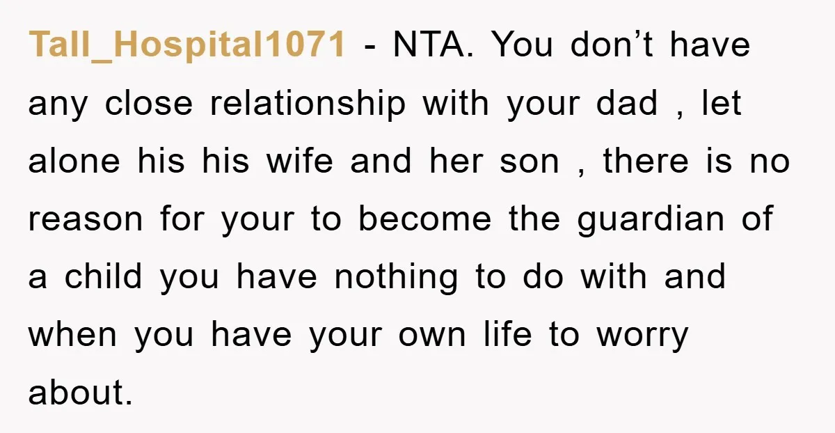 Tall_Hospital1071 − NTA. You don’t have any close relationship with your dad , let alone his his wife and her son , there is no reason for your to become...