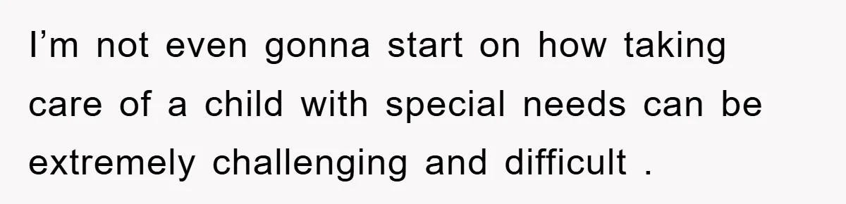 I’m not even gonna start on how taking care of a child with special needs can be extremely challenging and difficult .