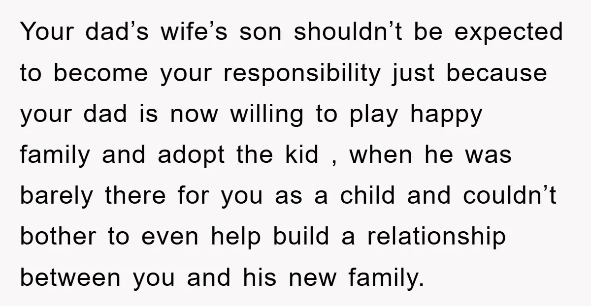 Your dad’s wife’s son shouldn’t be expected to become your responsibility just because your dad is now willing to play happy family and adopt the kid , when he was...