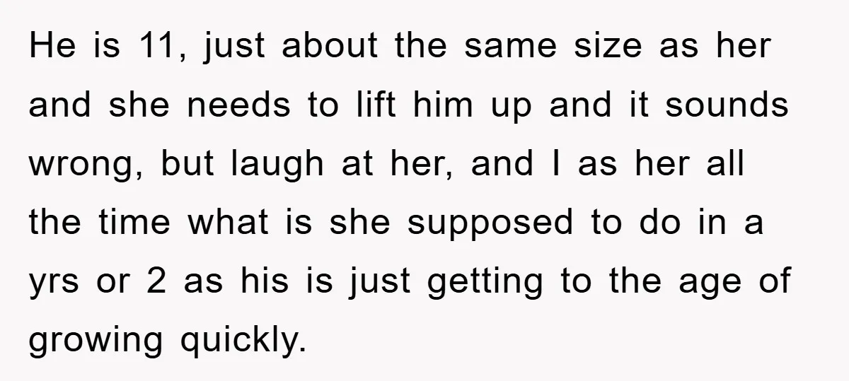 He is 11, just about the same size as her and she needs to lift him up and it sounds wrong, but laugh at her, and I as her all...