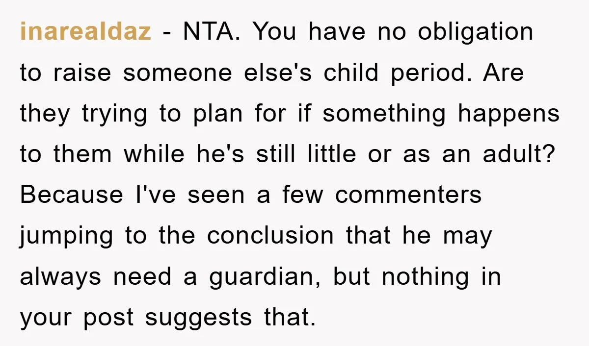 inarealdaz − NTA. You have no obligation to raise someone else's child period. Are they trying to plan for if something happens to them while he's still little or as...