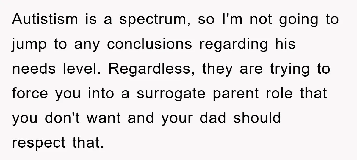 Autistism is a spectrum, so I'm not going to jump to any conclusions regarding his needs level. Regardless, they are trying to force you into a surrogate parent role that...