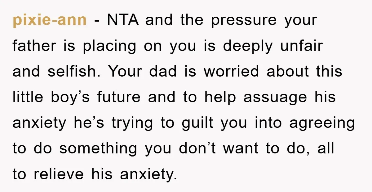 pixie-ann − NTA and the pressure your father is placing on you is deeply unfair and selfish. Your dad is worried about this little boy’s future and to help assuage...