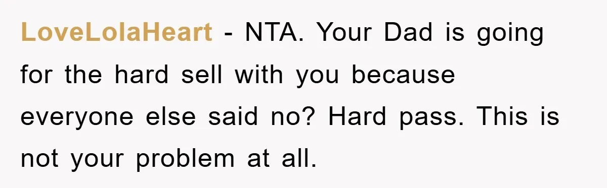LoveLolaHeart − NTA. Your Dad is going for the hard sell with you because everyone else said no? Hard pass. This is not your problem at all.