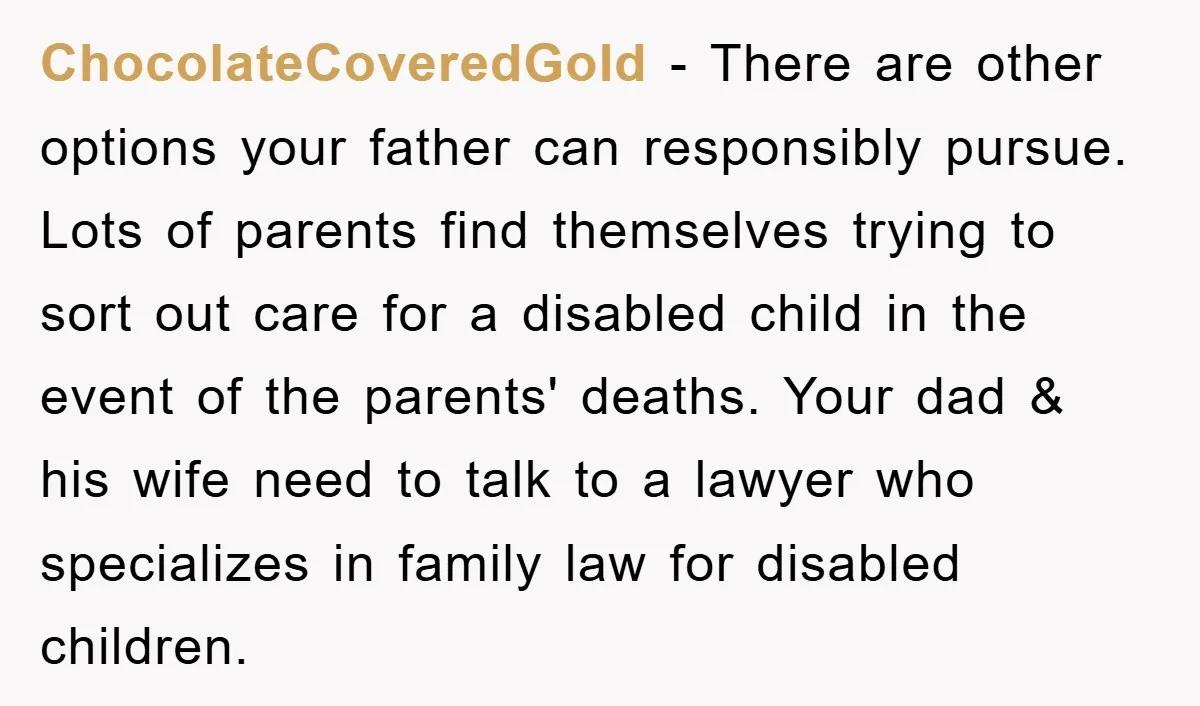 ChocolateCoveredGold − There are other options your father can responsibly pursue. Lots of parents find themselves trying to sort out care for a disabled child in the event of the...