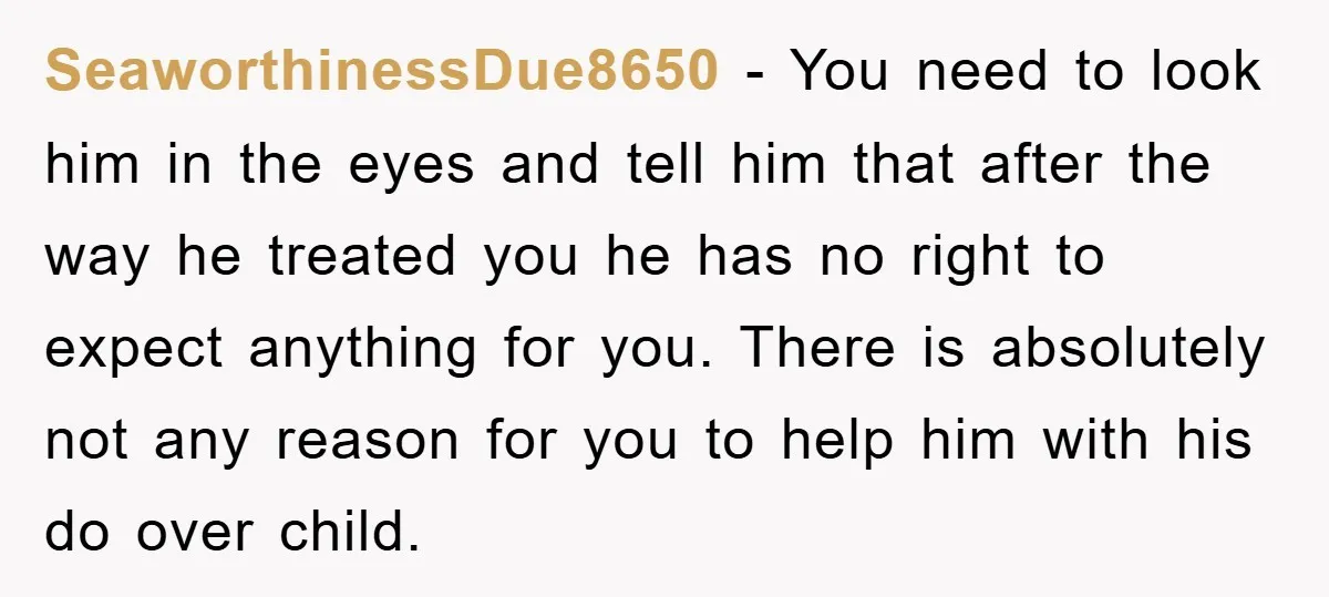 SeaworthinessDue8650 − You need to look him in the eyes and tell him that after the way he treated you he has no right to expect anything for you. There...