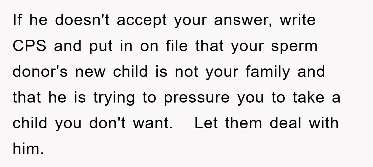 If he doesn't accept your answer, write CPS and put in on file that your sperm donor's new child is not your family and that he is trying to pressure...