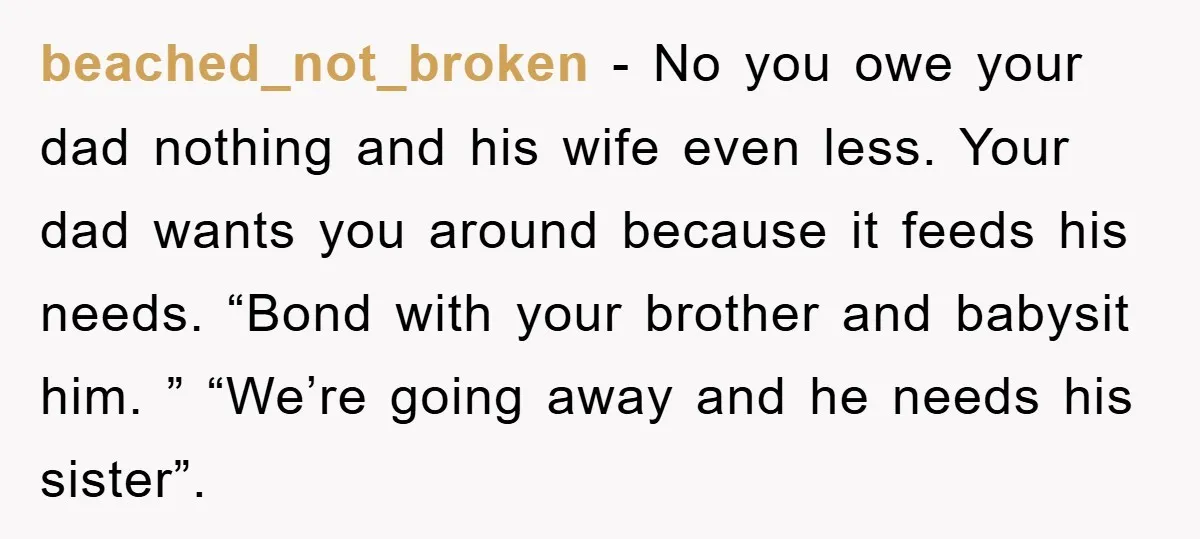 beached_not_broken − No you owe your dad nothing and his wife even less. Your dad wants you around because it feeds his needs. “Bond with your brother and babysit him....