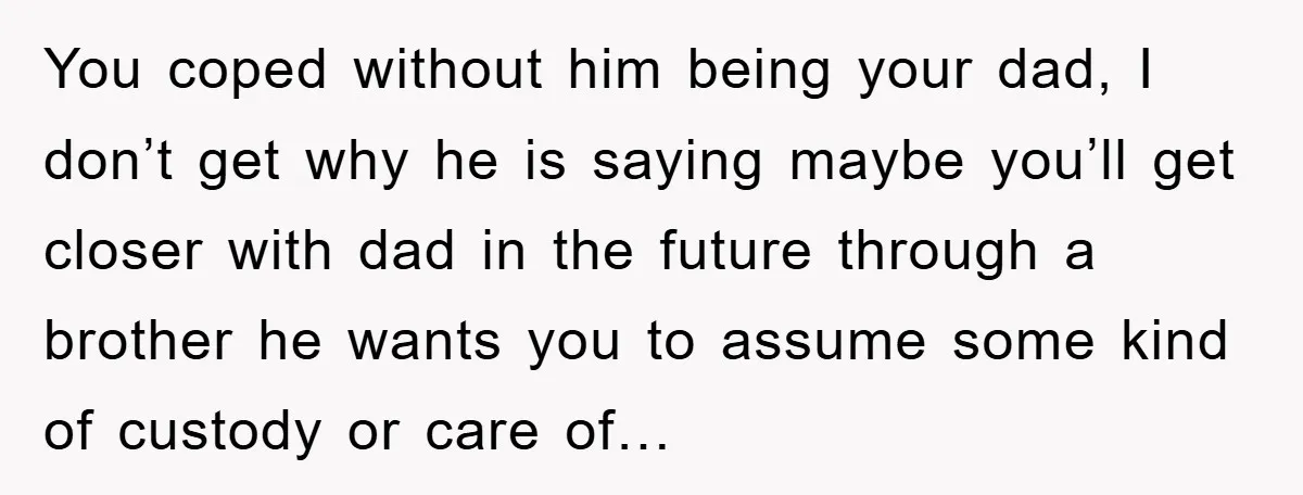 You coped without him being your dad, I don’t get why he is saying maybe you’ll get closer with dad in the future through a brother he wants you to...