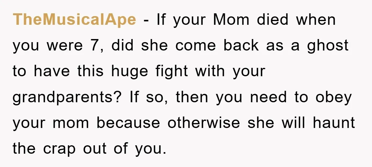 TheMusicalApe - If your Mom died when you were 7, did she come back as a ghost to have this huge fight with your grandparents? If so, then you need...