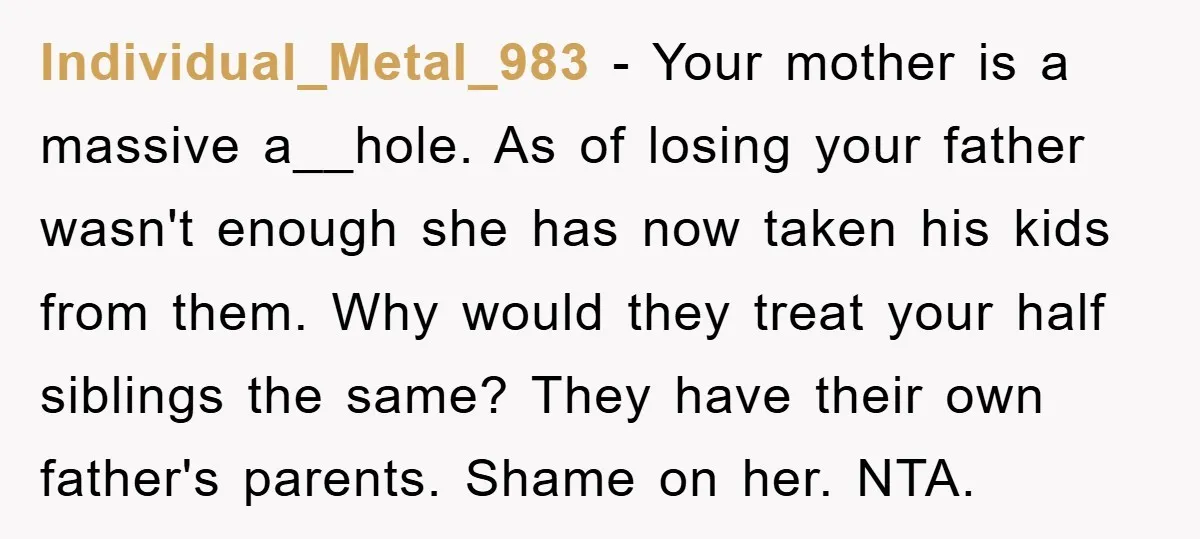Individual_Metal_983 - Your mother is a massive a__hole. As of losing your father wasn't enough she has now taken his kids from them. Why would they treat your half siblings...