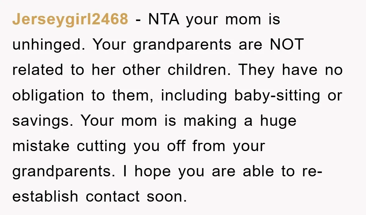 Jerseygirl2468 - NTA your mom is unhinged. Your grandparents are NOT related to her other children. They have no obligation to them, including baby-sitting or savings. Your mom is making...