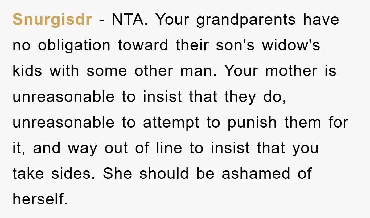 Snurgisdr - NTA. Your grandparents have no obligation toward their son's widow's kids with some other man. Your mother is unreasonable to insist that they do, unreasonable to attempt to...