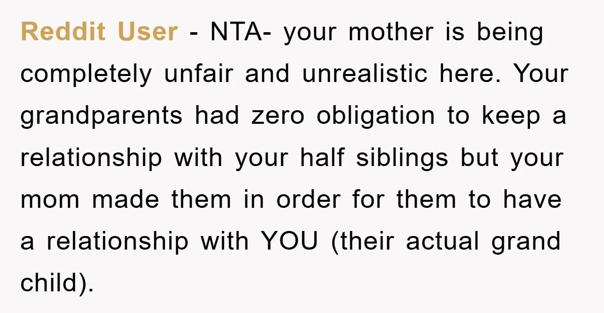 Reddit User - NTA- your mother is being completely unfair and unrealistic here. Your grandparents had zero obligation to keep a relationship with your half siblings but your mom made...