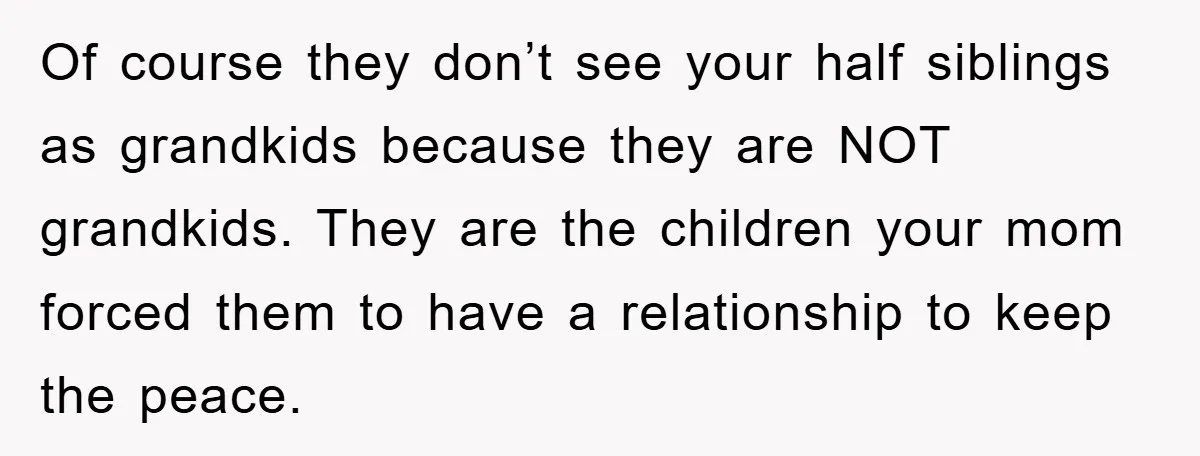 Of course they don’t see your half siblings as grandkids because they are NOT grandkids. They are the children your mom forced them to have a relationship to keep the...