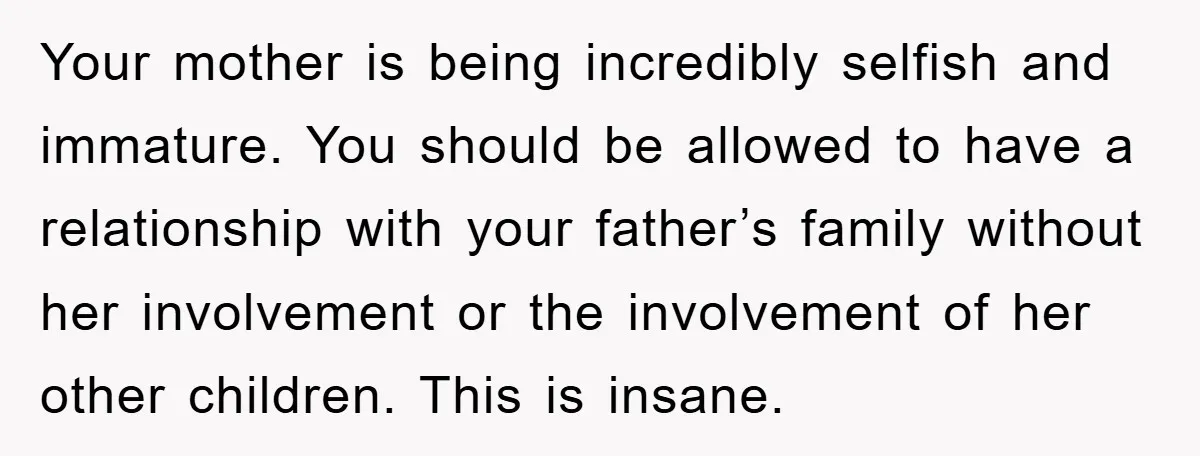 Your mother is being incredibly selfish and immature. You should be allowed to have a relationship with your father’s family without her involvement or the involvement of her other children....