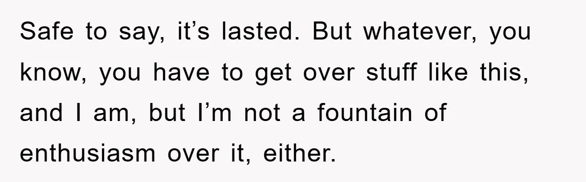 Safe to say, it’s lasted. But whatever, you know, you have to get over stuff like this, and I am, but I’m not a fountain of enthusiasm over it, either.