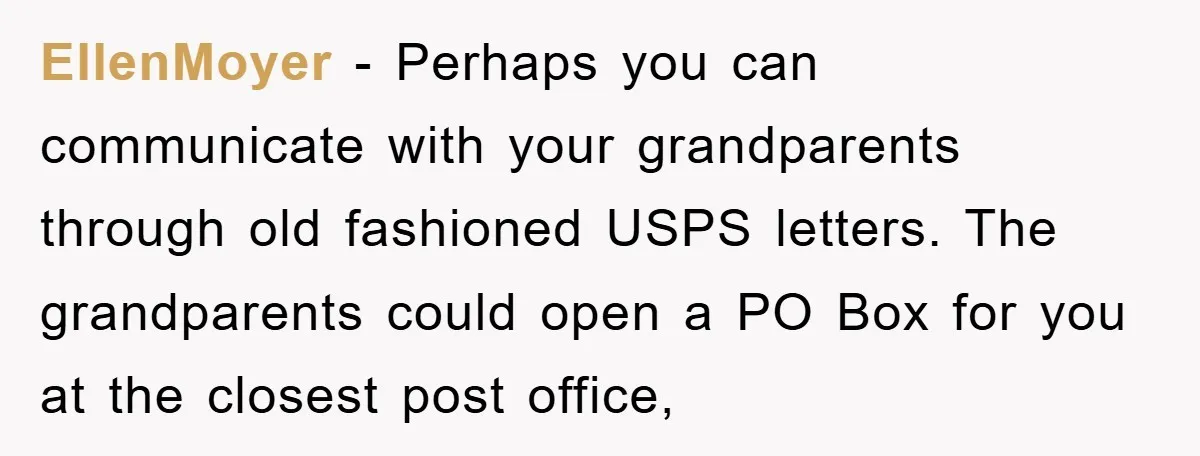 EllenMoyer - Perhaps you can communicate with your grandparents through old fashioned USPS letters. The grandparents could open a PO Box for you at the closest post office,