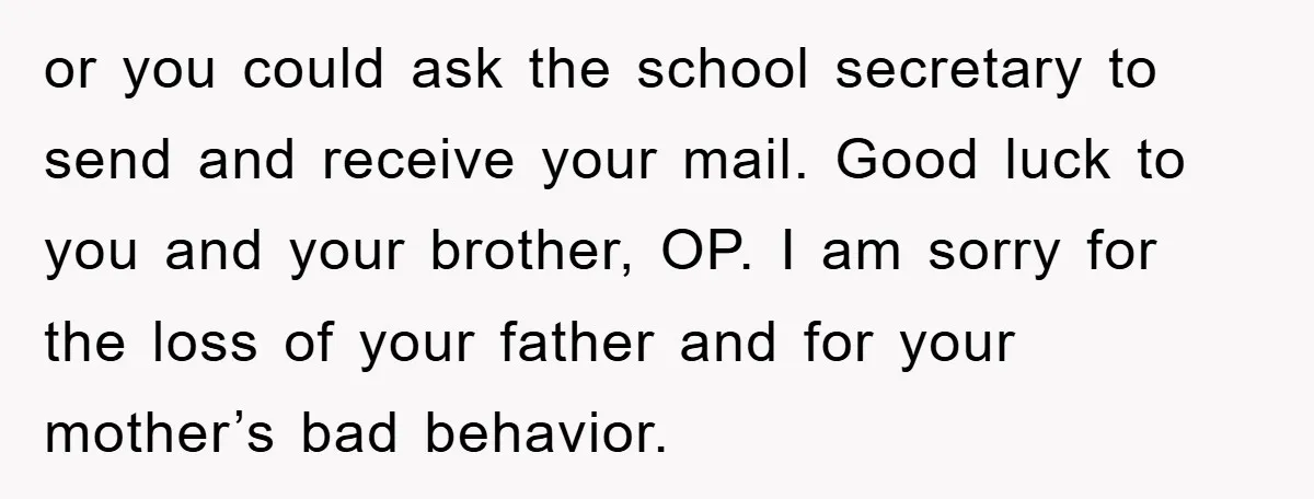 or you could ask the school secretary to send and receive your mail. Good luck to you and your brother, OP. I am sorry for the loss of your father...