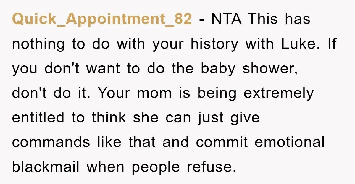 Quick_Appointment_82 − NTA This has nothing to do with your history with Luke. If you don't want to do the baby shower, don't do it. Your mom is being extremely...