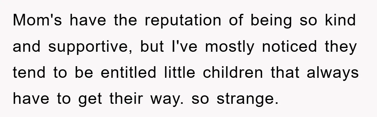 Mom's have the reputation of being so kind and supportive, but I've mostly noticed they tend to be entitled little children that always have to get their way. so strange.