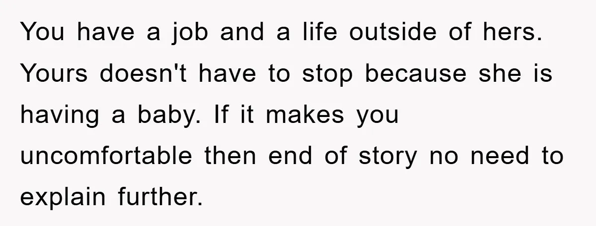You have a job and a life outside of hers. Yours doesn't have to stop because she is having a baby. If it makes you uncomfortable then end of story...