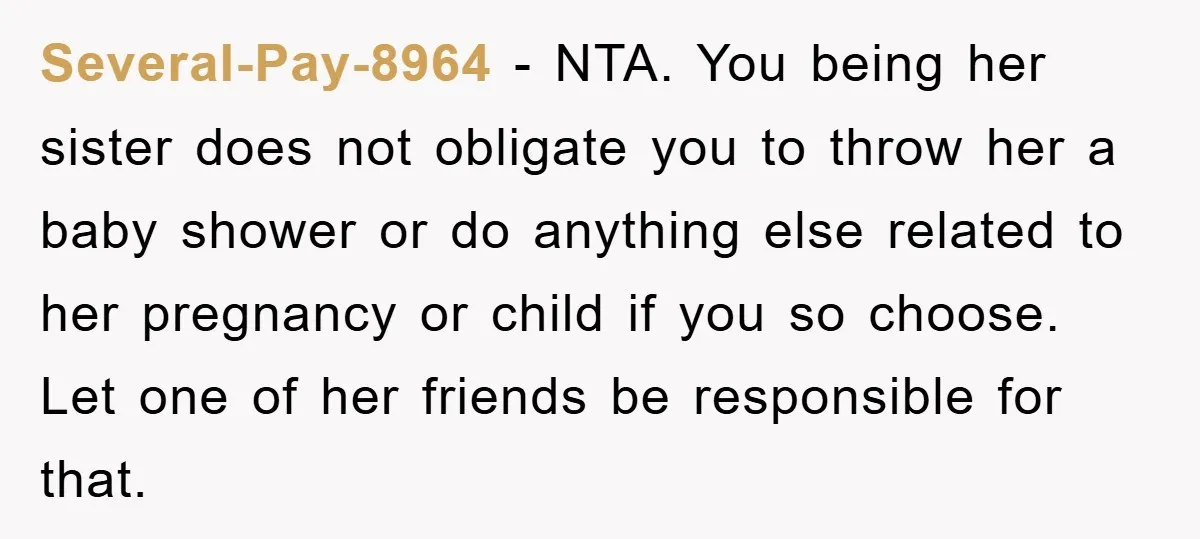 Several-Pay-8964 − NTA. You being her sister does not obligate you to throw her a baby shower or do anything else related to her pregnancy or child if you so...