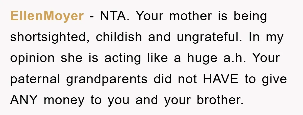 EllenMoyer - NTA. Your mother is being shortsighted, childish and ungrateful. In my opinion she is acting like a huge a.h. Your paternal grandparents did not HAVE to give ANY...