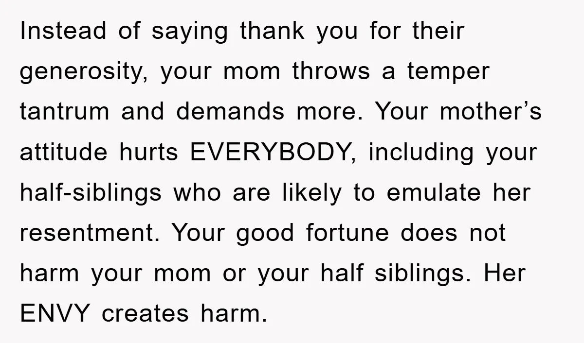 Instead of saying thank you for their generosity, your mom throws a temper tantrum and demands more. Your mother’s attitude hurts EVERYBODY, including your half-siblings who are likely to emulate...