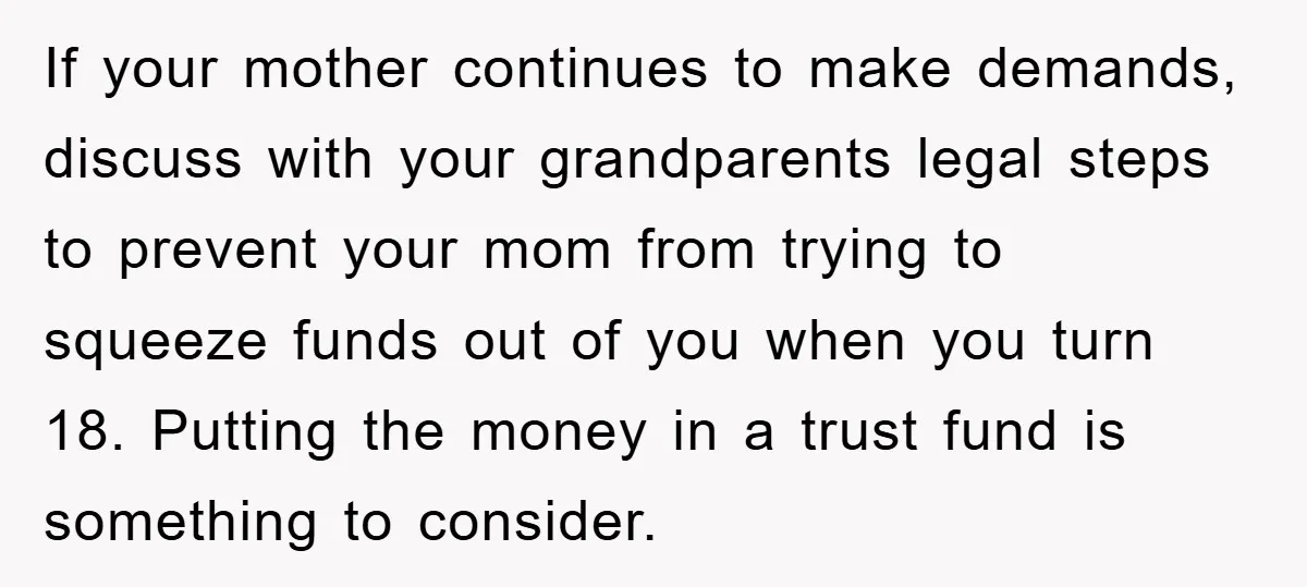 If your mother continues to make demands, discuss with your grandparents legal steps to prevent your mom from trying to squeeze funds out of you when you turn 18. Putting...