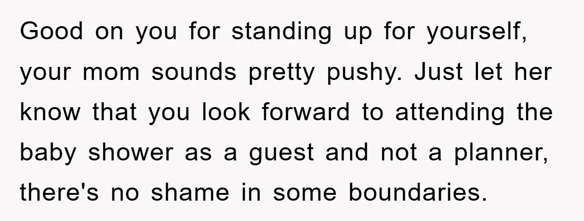 Good on you for standing up for yourself, your mom sounds pretty pushy. Just let her know that you look forward to attending the baby shower as a guest and...