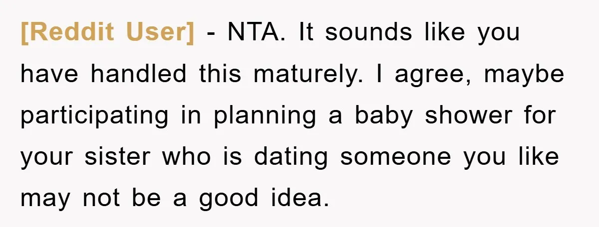 [Reddit User] − NTA. It sounds like you have handled this maturely. I agree, maybe participating in planning a baby shower for your sister who is dating someone you like...