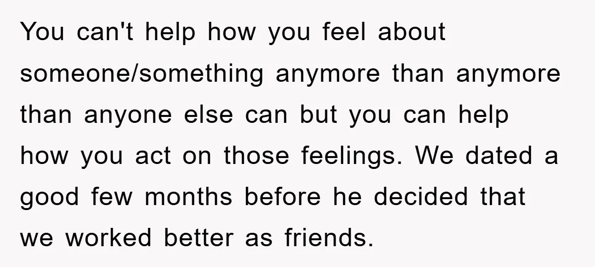 You can't help how you feel about someone/something anymore than anymore than anyone else can but you can help how you act on those feelings. We dated a good few...