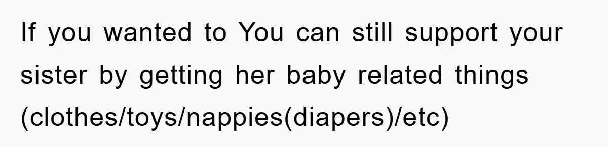 If you wanted to You can still support your sister by getting her baby related things (clothes/toys/nappies(diapers)/etc)