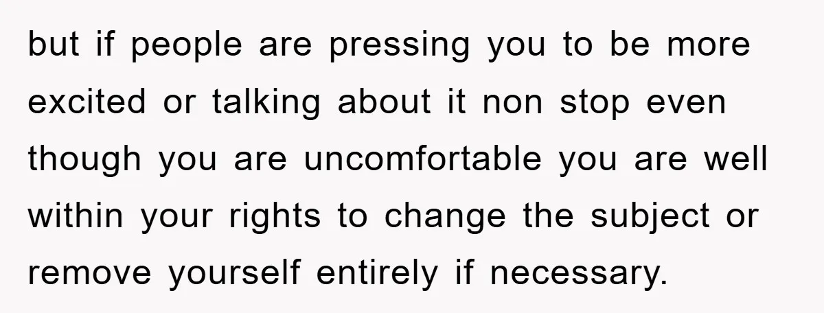 but if people are pressing you to be more excited or talking about it non stop even though you are uncomfortable you are well within your rights to change the...