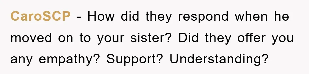 CaroSCP − How did they respond when he moved on to your sister? Did they offer you any empathy? Support? Understanding?